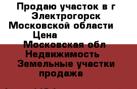 Продаю участок в г.Электрогорск Московской области  › Цена ­ 600 000 - Московская обл. Недвижимость » Земельные участки продажа   